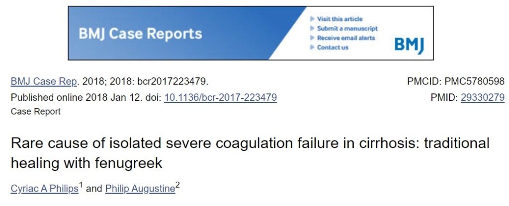 Viit 
BMJ Case Reports 
BMJ Case Rep. 2018; 2018: bcr2017223479. 
Published online 2018 Jan 12. doi: 10.11361bcr-2017-223479 
Case Report 
BMI 
PMCID: PMC5780598 
PMID: 29330279 
Rare cause of isolated severe coagulation failure in cirrhosis: traditional 
healing with fenugreek 
2 
Cyriac A Philips and Philip Augustine 
