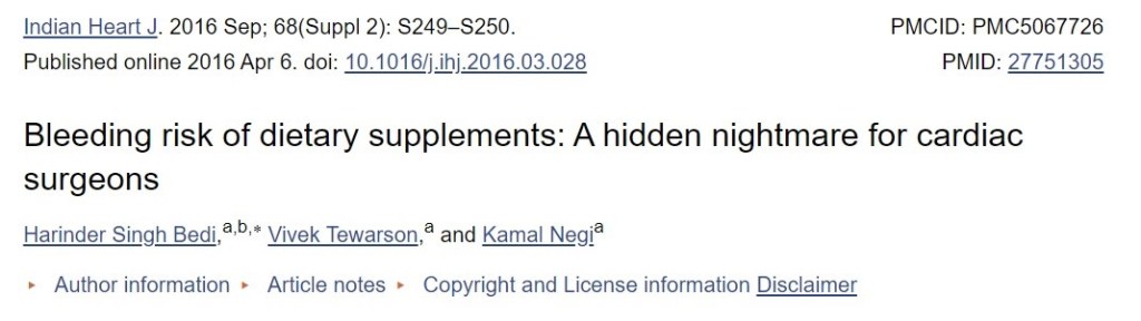 Indian Heart J. 2016 sep; 68(Suppl 2): S249-S250. 
Published online 2016 Apr 6. doi: 10.1016/jfi.2016.03.028 
PMCID: PMC5067726 
PMID: 27751305 
Bleeding risk of dietary supplements: A hidden nightmare for cardiac 
surgeons 
Harinder Singh Bedi,a'b * Vivek Tewarson,a and Kamal Negja 
Author information Article notes Copyright and License information Disclaimer 